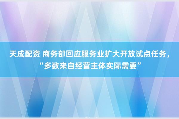 天成配资 商务部回应服务业扩大开放试点任务，“多数来自经营主体实际需要”