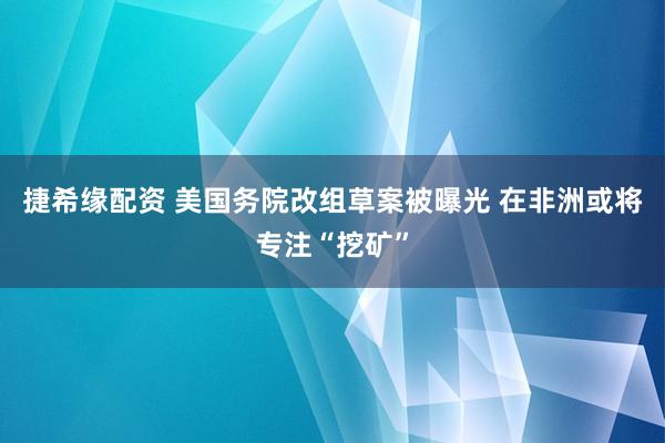 捷希缘配资 美国务院改组草案被曝光 在非洲或将专注“挖矿”