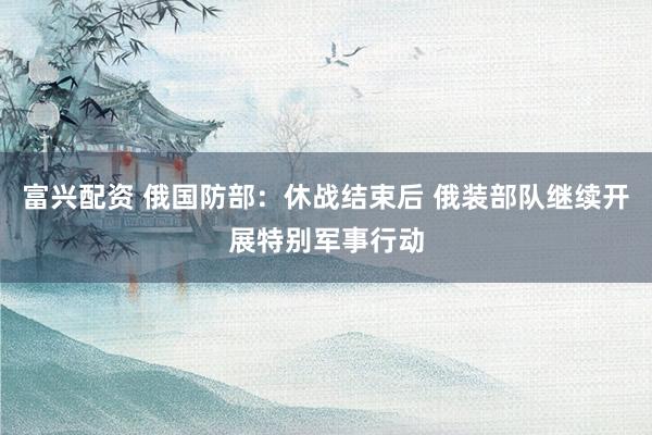 富兴配资 俄国防部：休战结束后 俄装部队继续开展特别军事行动