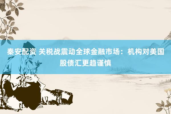 秦安配资 关税战震动全球金融市场：机构对美国股债汇更趋谨慎
