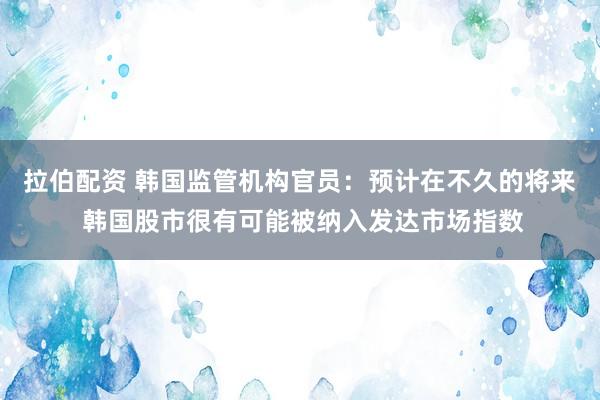 拉伯配资 韩国监管机构官员：预计在不久的将来 韩国股市很有可能被纳入发达市场指数