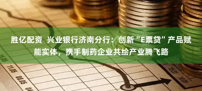 胜亿配资  兴业银行济南分行：创新“E票贷”产品赋能实体，携手制药企业共绘产业腾飞路