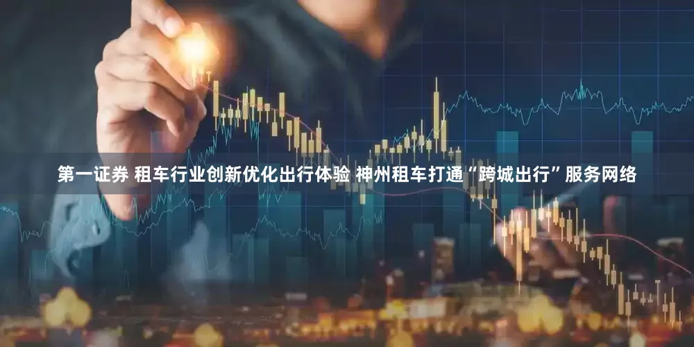 第一证券 租车行业创新优化出行体验 神州租车打通“跨城出行”服务网络