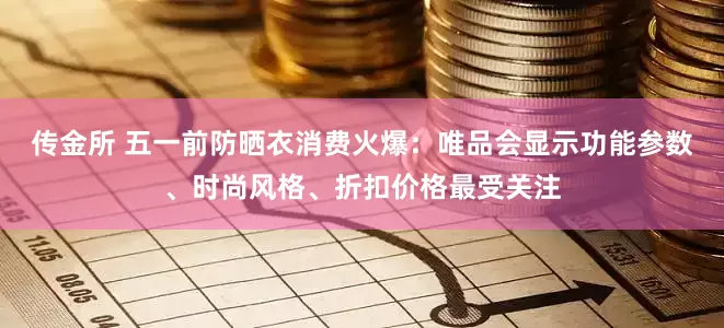传金所 五一前防晒衣消费火爆：唯品会显示功能参数、时尚风格、折扣价格最受关注