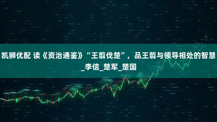凯狮优配 读《资治通鉴》“王翦伐楚”，品王翦与领导相处的智慧_李信_楚军_楚国