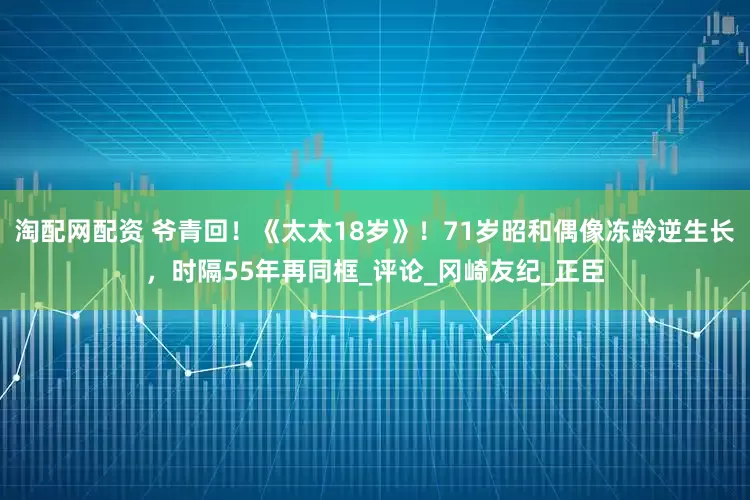 淘配网配资 爷青回！《太太18岁》！71岁昭和偶像冻龄逆生长，时隔55年再同框_评论_冈崎友纪_正臣
