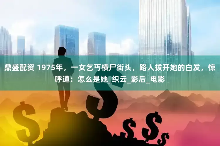 鼎盛配资 1975年，一女乞丐横尸街头，路人拨开她的白发，惊呼道：怎么是她_织云_影后_电影