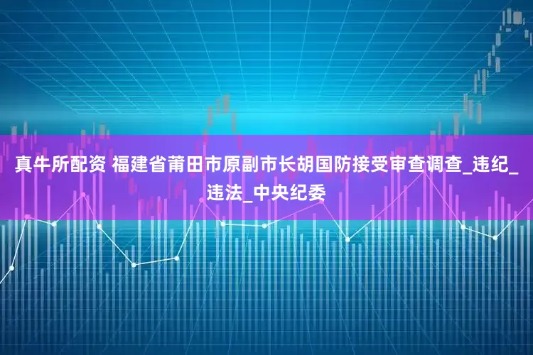真牛所配资 福建省莆田市原副市长胡国防接受审查调查_违纪_违法_中央纪委
