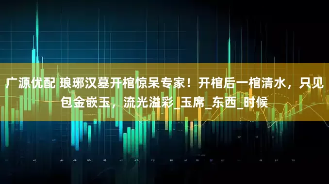 广源优配 琅琊汉墓开棺惊呆专家！开棺后一棺清水，只见包金嵌玉，流光溢彩_玉席_东西_时候