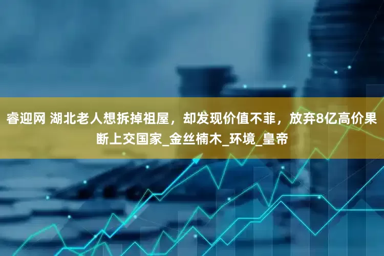 睿迎网 湖北老人想拆掉祖屋，却发现价值不菲，放弃8亿高价果断上交国家_金丝楠木_环境_皇帝