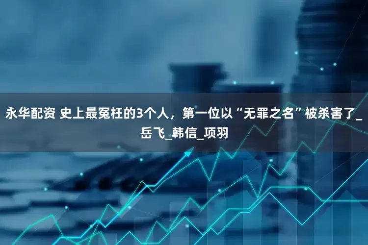 永华配资 史上最冤枉的3个人，第一位以“无罪之名”被杀害了_岳飞_韩信_项羽