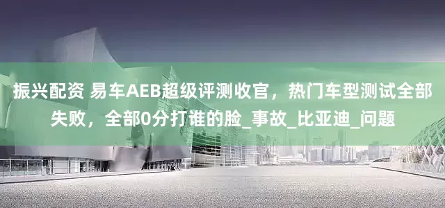 振兴配资 易车AEB超级评测收官，热门车型测试全部失败，全部0分打谁的脸_事故_比亚迪_问题