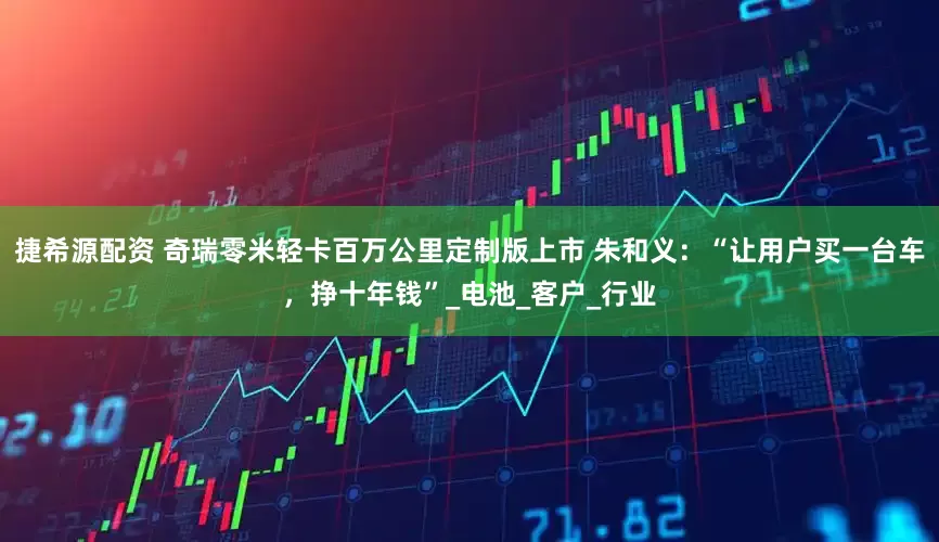 捷希源配资 奇瑞零米轻卡百万公里定制版上市 朱和义：“让用户买一台车，挣十年钱”_电池_客户_行业