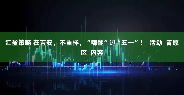汇盈策略 在吉安，不重样，“嗨翻”过“五一”！_活动_青原区_内容
