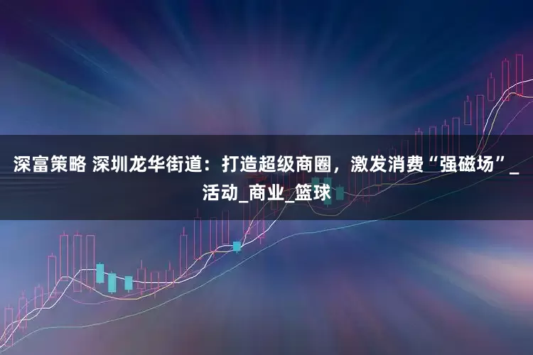 深富策略 深圳龙华街道：打造超级商圈，激发消费“强磁场”_活动_商业_篮球