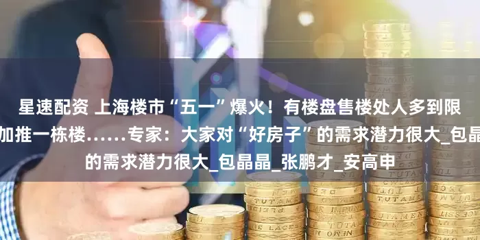 星速配资 上海楼市“五一”爆火！有楼盘售楼处人多到限流，还有项目临时加推一栋楼……专家：大家对“好房子”的需求潜力很大_包晶晶_张鹏才_安高申