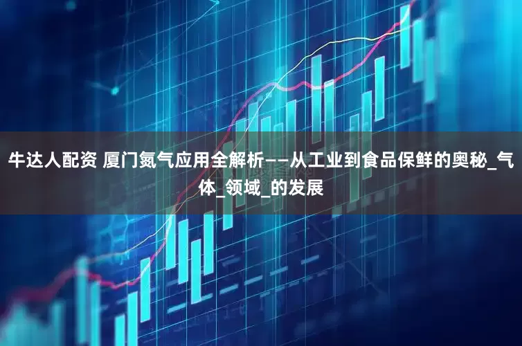 牛达人配资 厦门氮气应用全解析——从工业到食品保鲜的奥秘_气体_领域_的发展