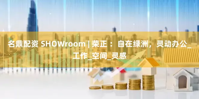名鼎配资 SHOWroom | 荣正 ：自在绿洲，灵动办公_工作_空间_灵感