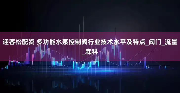 迎客松配资 多功能水泵控制阀行业技术水平及特点_阀门_流量_森科