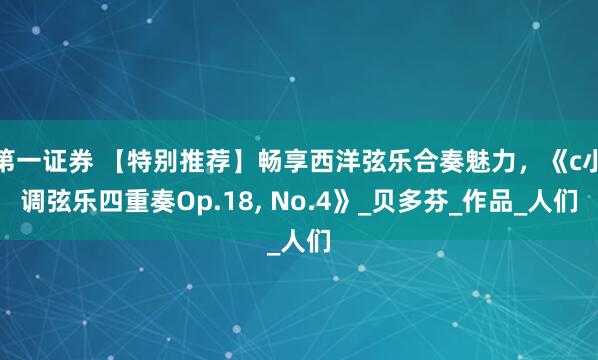 第一证券 【特别推荐】畅享西洋弦乐合奏魅力，《c小调弦乐四重奏Op.18, No.4》_贝多芬_作品_人们