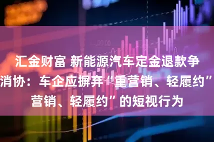汇金财富 新能源汽车定金退款争议频发，中消协：车企应摒弃“重营销、轻履约”的短视行为