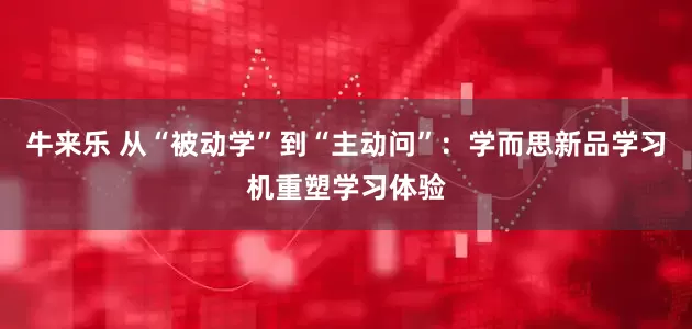 牛来乐 从“被动学”到“主动问”：学而思新品学习机重塑学习体验