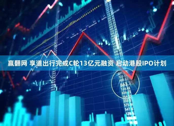 赢翻网 享道出行完成C轮13亿元融资 启动港股IPO计划