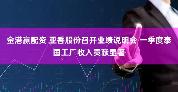 金港赢配资 亚香股份召开业绩说明会 一季度泰国工厂收入贡献显著
