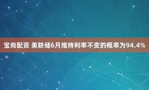 宝尚配资 美联储6月维持利率不变的概率为94.4%