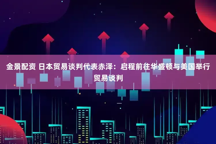 金景配资 日本贸易谈判代表赤泽：启程前往华盛顿与美国举行贸易谈判