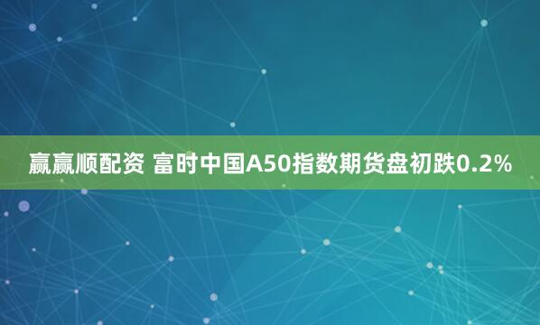 赢赢顺配资 富时中国A50指数期货盘初跌0.2%