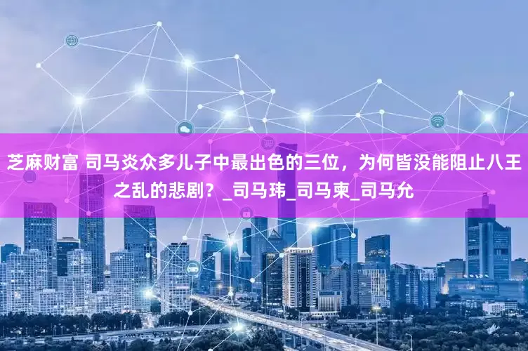 芝麻财富 司马炎众多儿子中最出色的三位，为何皆没能阻止八王之乱的悲剧？_司马玮_司马柬_司马允