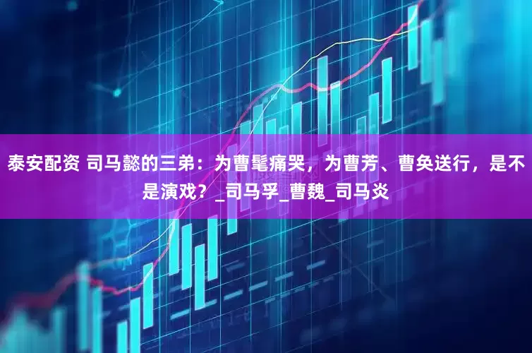 泰安配资 司马懿的三弟：为曹髦痛哭，为曹芳、曹奂送行，是不是演戏？_司马孚_曹魏_司马炎