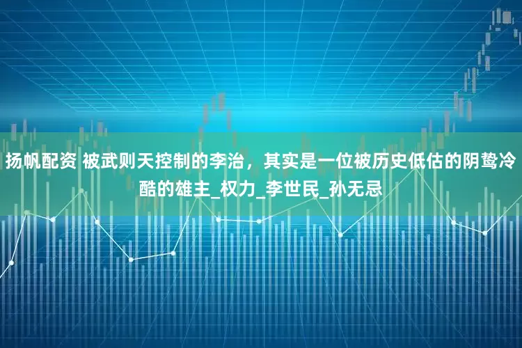 扬帆配资 被武则天控制的李治，其实是一位被历史低估的阴鸷冷酷的雄主_权力_李世民_孙无忌