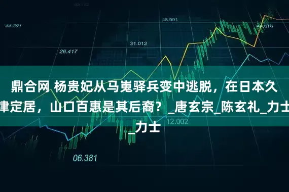 鼎合网 杨贵妃从马嵬驿兵变中逃脱，在日本久津定居，山口百惠是其后裔？_唐玄宗_陈玄礼_力士