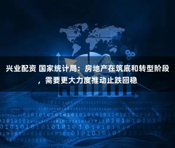 兴业配资 国家统计局：房地产在筑底和转型阶段，需要更大力度推动止跌回稳