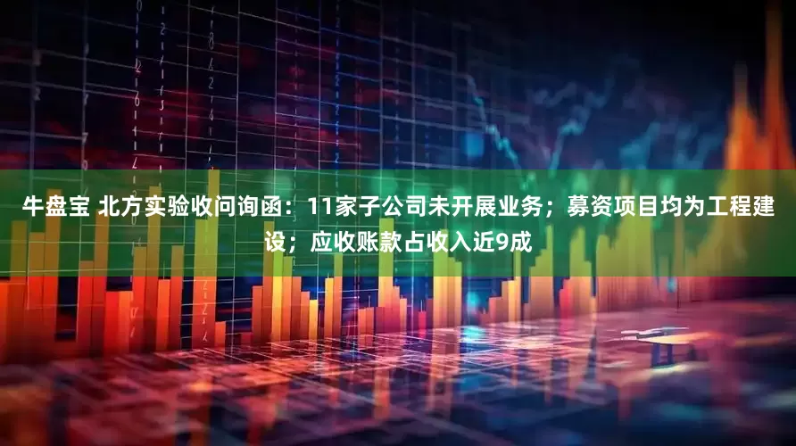 牛盘宝 北方实验收问询函：11家子公司未开展业务；募资项目均为工程建设；应收账款占收入近9成