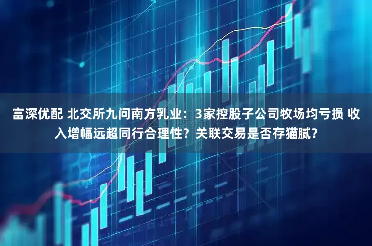 富深优配 北交所九问南方乳业：3家控股子公司牧场均亏损 收入增幅远超同行合理性？关联交易是否存猫腻？