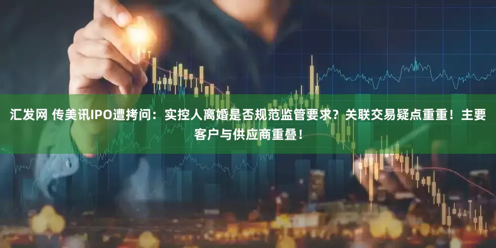 汇发网 传美讯IPO遭拷问：实控人离婚是否规范监管要求？关联交易疑点重重！主要客户与供应商重叠！