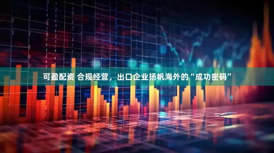 可盈配资 合规经营，出口企业扬帆海外的“成功密码”