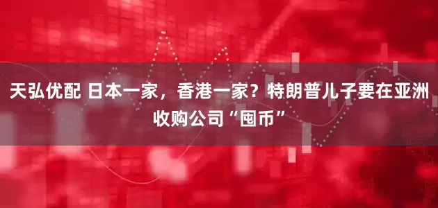 天弘优配 日本一家，香港一家？特朗普儿子要在亚洲收购公司“囤币”