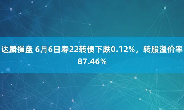 达麟操盘 6月6日寿22转债下跌0.12%，转股溢价率87.46%