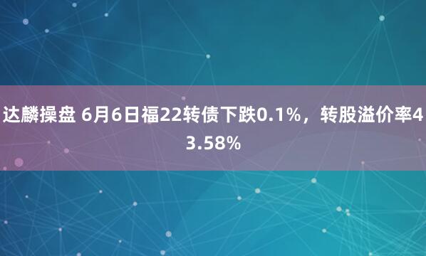 达麟操盘 6月6日福22转债下跌0.1%，转股溢价率43.58%