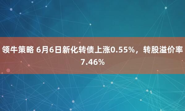 领牛策略 6月6日新化转债上涨0.55%，转股溢价率7.46%