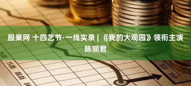 股巢网 十四艺节·一线实录 | 《我的大观园》领衔主演陈丽君