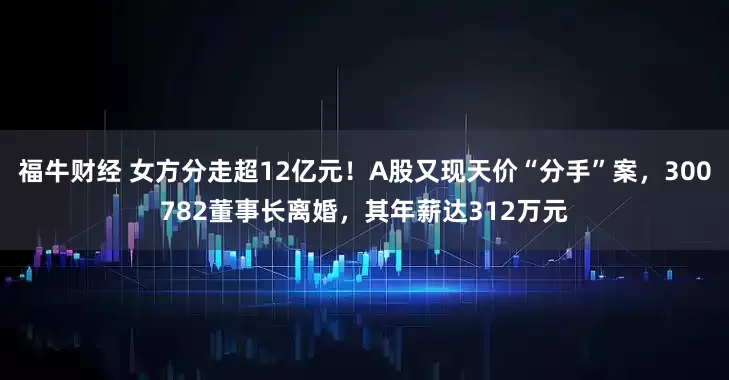 福牛财经 女方分走超12亿元！A股又现天价“分手”案，300782董事长离婚，其年薪达312万元