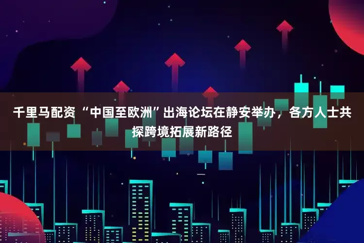 千里马配资 “中国至欧洲”出海论坛在静安举办，各方人士共探跨境拓展新路径