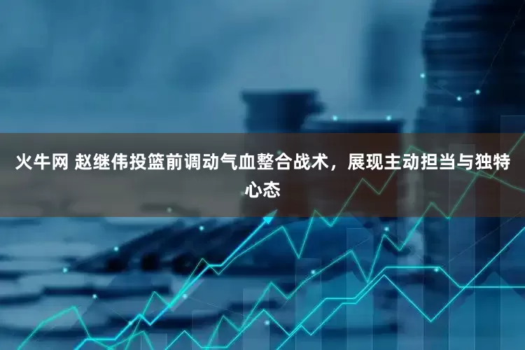 火牛网 赵继伟投篮前调动气血整合战术，展现主动担当与独特心态