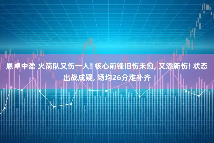 恩卓中盈 火箭队又伤一人! 核心前锋旧伤未愈, 又添新伤! 状态出战成疑, 场均26分难补齐