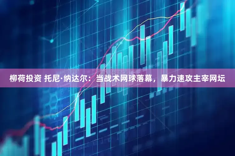 柳荷投资 托尼·纳达尔：当战术网球落幕，暴力速攻主宰网坛